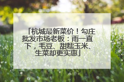 杭城最新菜价！勾庄批发市场老板：雨一直下，毛豆、甜糯玉米、生菜却更实惠