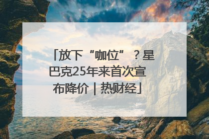 放下“咖位”？星巴克25年来首次宣布降价｜热财经