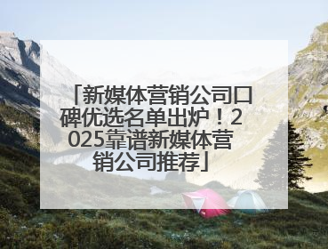 新媒体营销公司口碑优选名单出炉！2025靠谱新媒体营销公司推荐