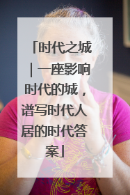 时代之城｜一座影响时代的城，谱写时代人居的时代答案
