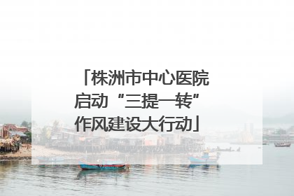 株洲市中心医院启动“三提一转”作风建设大行动