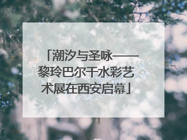 潮汐与圣咏——黎玲巴尔干水彩艺术展在西安启幕