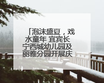 泡沫盛夏，戏水童年 宜宾长宁西城幼儿园及丽雅分园开展庆六一活动