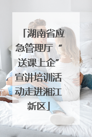 湖南省应急管理厅“送课上企”宣讲培训活动走进湘江新区