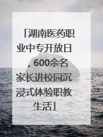 湖南医药职业中专开放日，600余名家长进校园沉浸式体验职教生活