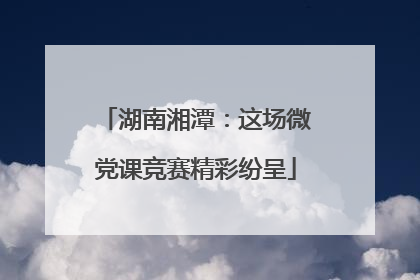 湖南湘潭：这场微党课竞赛精彩纷呈
