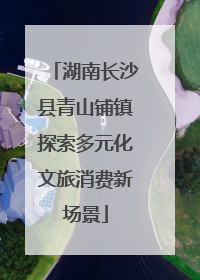湖南长沙县青山铺镇探索多元化文旅消费新场景