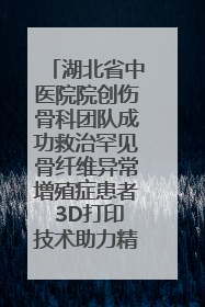 湖北省中医院院创伤骨科团队成功救治罕见骨纤维异常增殖症患者 3D打印技术助力精准矫形手术