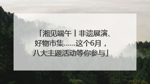 湘见端午丨非遗展演、好物市集……这个6月，八大主题活动等你参与