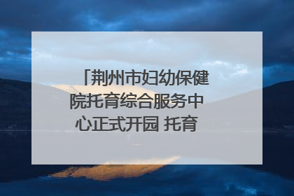 荆州市妇幼保健院托育综合服务中心正式开园 托育宣传月同步启动