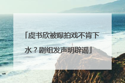 虞书欣被曝拍戏不肯下水？剧组发声明辟谣