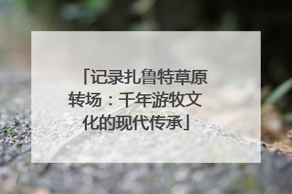 记录扎鲁特草原转场：千年游牧文化的现代传承