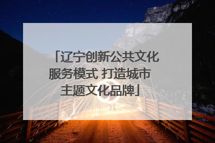辽宁创新公共文化服务模式 打造城市主题文化品牌