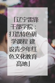 辽宁雷锋干部学院：打造特色研学课程 建设青少年红色文化教育高地