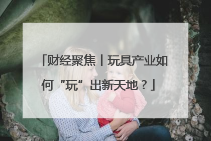 财经聚焦丨玩具产业如何“玩”出新天地？