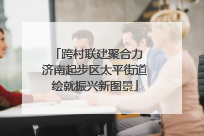 跨村联建聚合力 济南起步区太平街道绘就振兴新图景