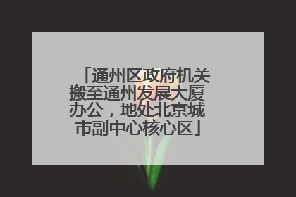 通州区政府机关搬至通州发展大厦办公，地处北京城市副中心核心区