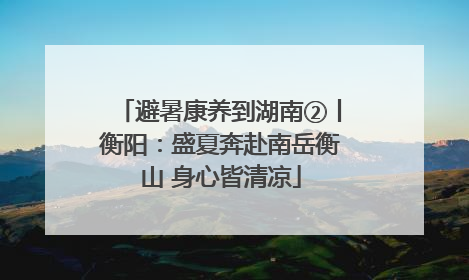 避暑康养到湖南②丨衡阳：盛夏奔赴南岳衡山 身心皆清凉