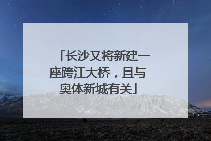 长沙又将新建一座跨江大桥，且与奥体新城有关