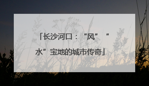 长沙河口：“风”“水”宝地的城市传奇