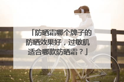 防晒霜哪个牌子的防晒效果好，过敏肌适合哪款防晒霜？