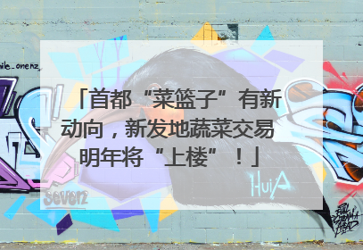 首都“菜篮子”有新动向，新发地蔬菜交易明年将“上楼”！