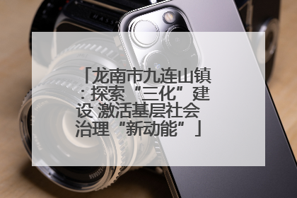 龙南市九连山镇：探索“三化”建设 激活基层社会治理“新动能”