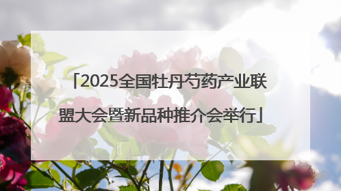 2025全国牡丹芍药产业联盟大会暨新品种推介会举行