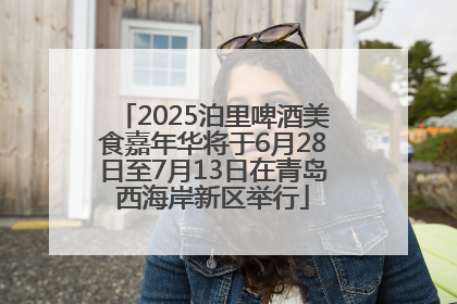 2025泊里啤酒美食嘉年华将于6月28日至7月13日在青岛西海岸新区举行