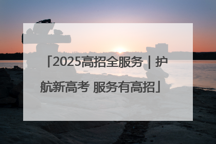 2025高招全服务｜护航新高考 服务有高招