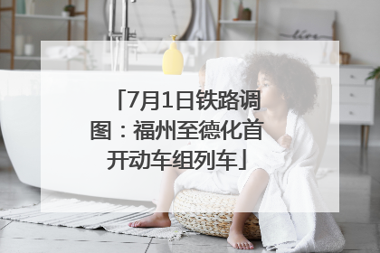 7月1日铁路调图：福州至德化首开动车组列车