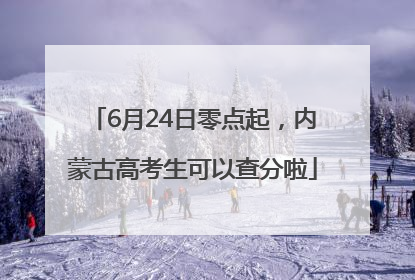 6月24日零点起，内蒙古高考生可以查分啦
