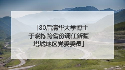 80后清华大学博士于晓栋跨省份调任新疆塔城地区党委委员